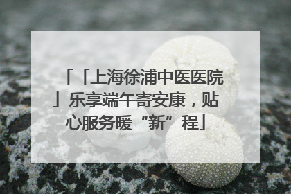 「上海徐浦中医医院」乐享端午寄安康，贴心服务暖“新”程