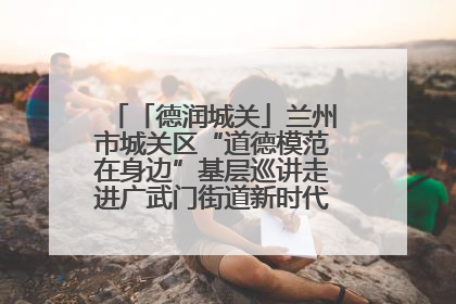 「德润城关」兰州市城关区“道德模范在身边”基层巡讲走进广武门街道新时代文明实践所