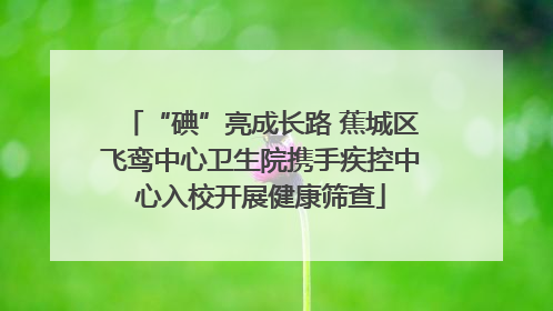 “碘”亮成长路 蕉城区飞鸾中心卫生院携手疾控中心入校开展健康筛查