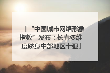 “中国城市网络形象指数”发布：长春多维度跻身中部地区十强