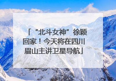 “北斗女神”徐颖回家！今天将在四川眉山主讲卫星导航