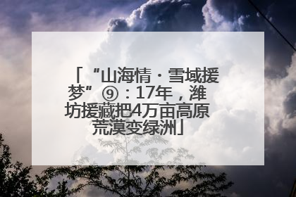 “山海情・雪域援梦”⑨：17年，潍坊援藏把4万亩高原荒漠变绿洲