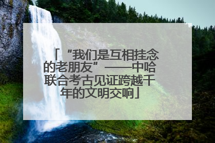 “我们是互相挂念的老朋友”——中哈联合考古见证跨越千年的文明交响