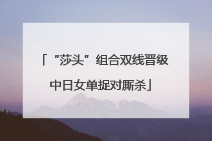 “莎头”组合双线晋级 中日女单捉对厮杀