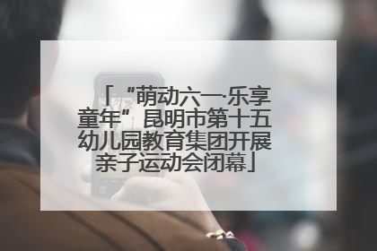 “萌动六一·乐享童年”昆明市第十五幼儿园教育集团开展亲子运动会闭幕