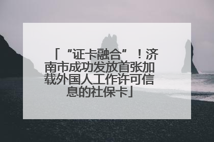 “证卡融合”！济南市成功发放首张加载外国人工作许可信息的社保卡
