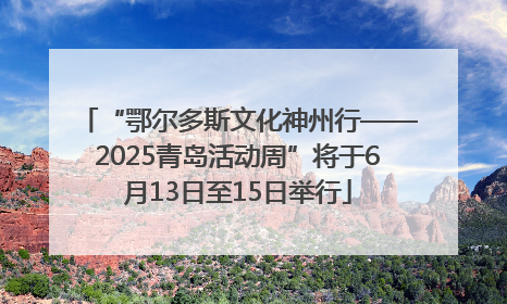 “鄂尔多斯文化神州行——2025青岛活动周”将于6月13日至15日举行