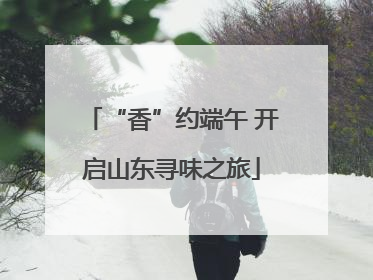 “香”约端午 开启山东寻味之旅