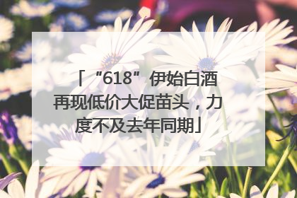 “618”伊始白酒再现低价大促苗头，力度不及去年同期