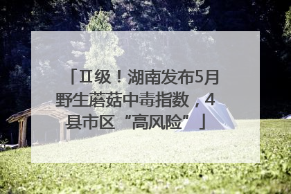 Ⅱ级！湖南发布5月野生蘑菇中毒指数，4县市区“高风险”