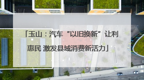 玉山：汽车“以旧换新”让利惠民 激发县域消费新活力