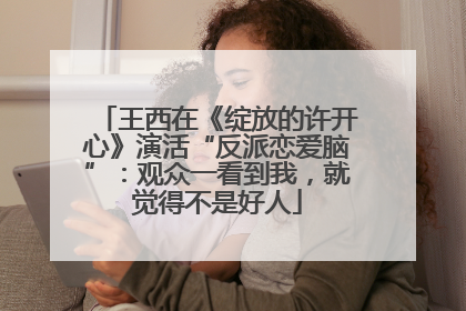 王西在《绽放的许开心》演活“反派恋爱脑”：观众一看到我，就觉得不是好人