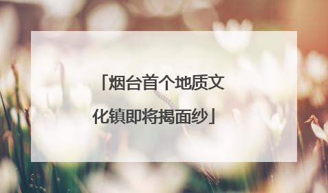 烟台首个地质文化镇即将揭面纱
