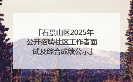 石景山区2025年公开招聘社区工作者面试及综合成绩公示