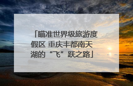 瞄准世界级旅游度假区 重庆丰都南天湖的“飞”跃之路
