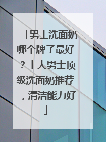 男士洗面奶哪个牌子最好？十大男士顶级洗面奶推荐，清洁能力好