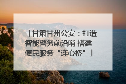 甘肃甘州公安：打造智能警务前沿哨 搭建便民服务“连心桥”