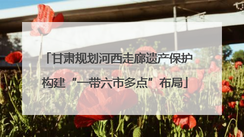 甘肃规划河西走廊遗产保护 构建“一带六市多点”布局