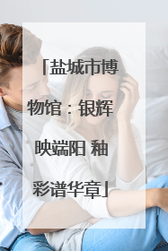 盐城市博物馆：银辉映端阳 釉彩谱华章