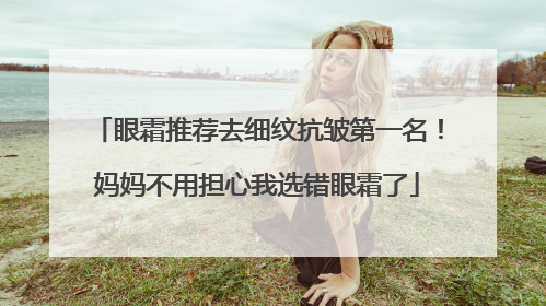 眼霜推荐去细纹抗皱第一名！妈妈不用担心我选错眼霜了