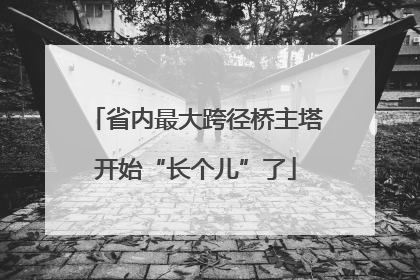 省内最大跨径桥主塔开始“长个儿”了