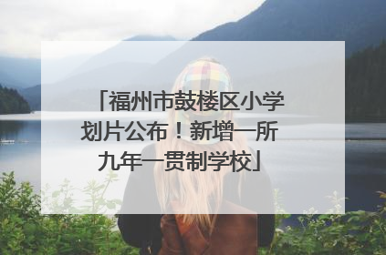 福州市鼓楼区小学划片公布！新增一所九年一贯制学校