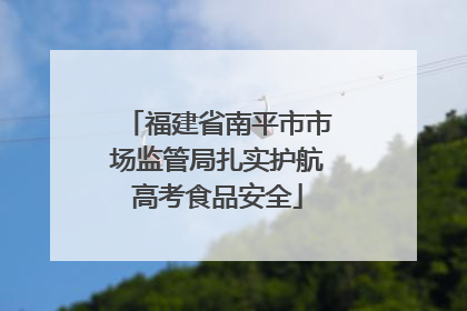 福建省南平市市场监管局扎实护航高考食品安全