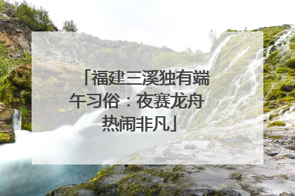 福建三溪独有端午习俗：夜赛龙舟 热闹非凡