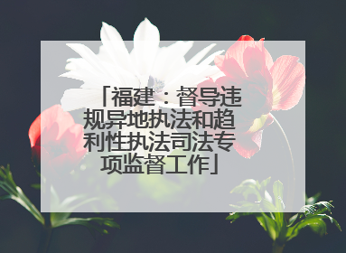 福建：督导违规异地执法和趋利性执法司法专项监督工作