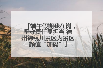 端午假期我在岗，坚守责任显担当 德州锦绣川景区为景区颜值“加码”