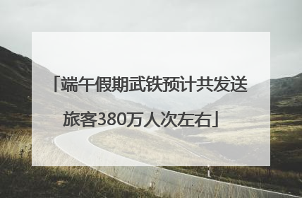 端午假期武铁预计共发送旅客380万人次左右