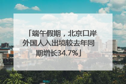端午假期，北京口岸外国人入出境较去年同期增长34.7%