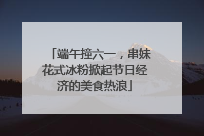 端午撞六一，串妹花式冰粉掀起节日经济的美食热浪