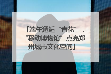 端午邂逅“青花”，“移动博物馆”点亮郑州城市文化空间