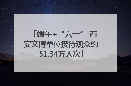 端午+“六一” 西安文博单位接待观众约51.34万人次