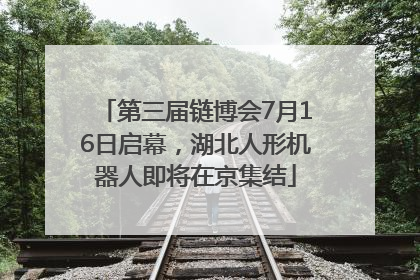 第三届链博会7月16日启幕，湖北人形机器人即将在京集结