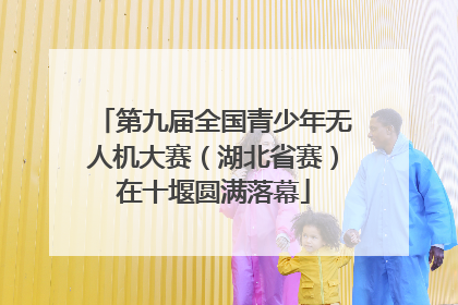 第九届全国青少年无人机大赛（湖北省赛）在十堰圆满落幕