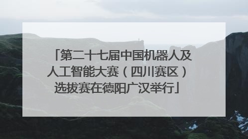 第二十七届中国机器人及人工智能大赛（四川赛区）选拔赛在德阳广汉举行