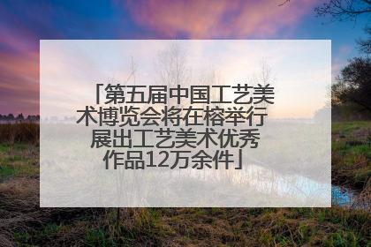 第五届中国工艺美术博览会将在榕举行 展出工艺美术优秀作品12万余件