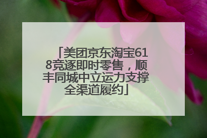 美团京东淘宝618竞逐即时零售，顺丰同城中立运力支撑全渠道履约