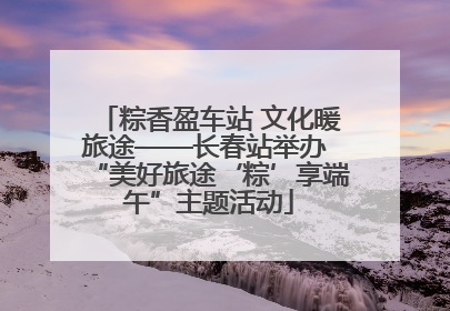 粽香盈车站 文化暖旅途——长春站举办 “美好旅途‘粽’享端午”主题活动