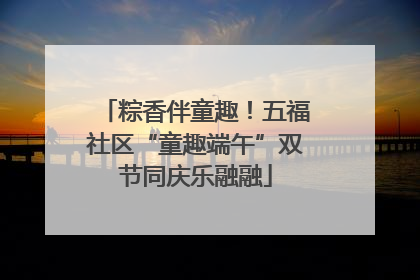 粽香伴童趣！五福社区“童趣端午”双节同庆乐融融