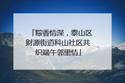 粽香情深，泰山区财源街道科山社区共织端午邻里情