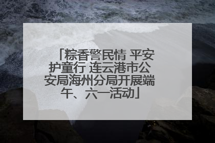 粽香警民情 平安护童行 连云港市公安局海州分局开展端午、六一活动