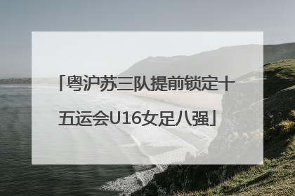 粤沪苏三队提前锁定十五运会U16女足八强