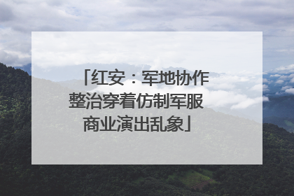 红安：军地协作整治穿着仿制军服商业演出乱象