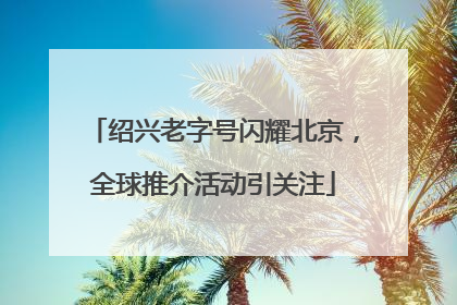 绍兴老字号闪耀北京，全球推介活动引关注
