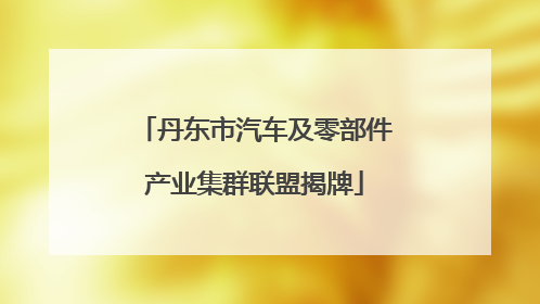 丹东市汽车及零部件产业集群联盟揭牌