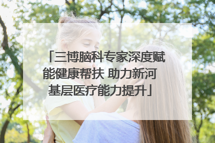 三博脑科专家深度赋能健康帮扶 助力新河基层医疗能力提升