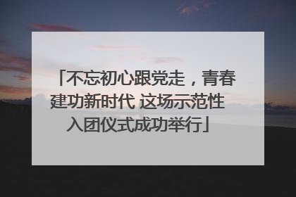 不忘初心跟党走，青春建功新时代 这场示范性入团仪式成功举行